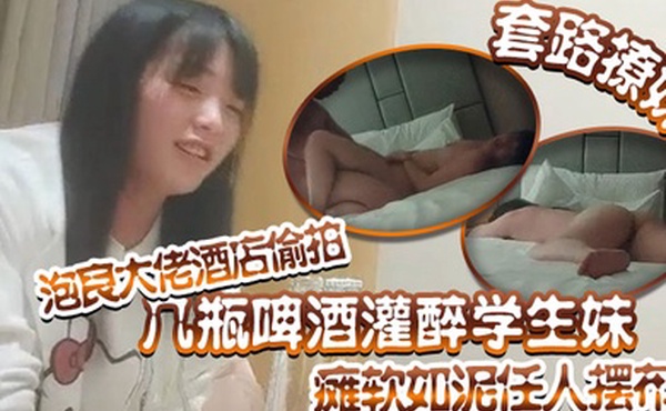 套路撩妹泡良大佬酒店偷拍几瓶啤酒灌醉学生妹瘫软如泥任人摆布插入发出享受的娇喘真是刺激