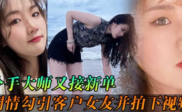 分手大师又接新单各种调情勾引客户女友并拍下视频给客户分手