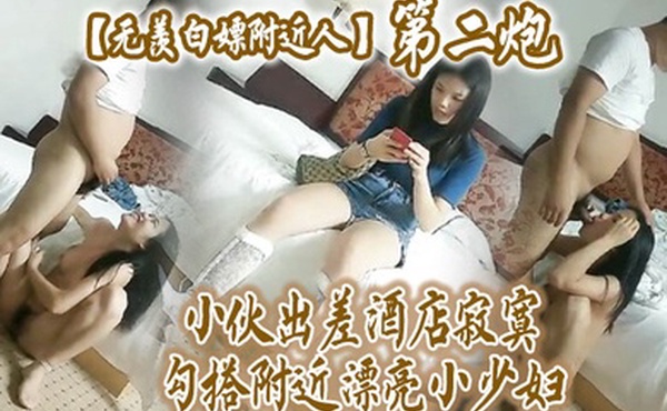 无羡白嫖附近人小伙出差酒店勾搭附近漂亮小少妇干2炮美胸长腿模特身材口交啪啪激情无限