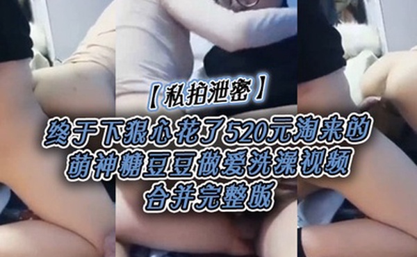 私拍泄密终于下狠心花了520元淘来的萌神糖豆豆做爱洗澡视频合并完整版
