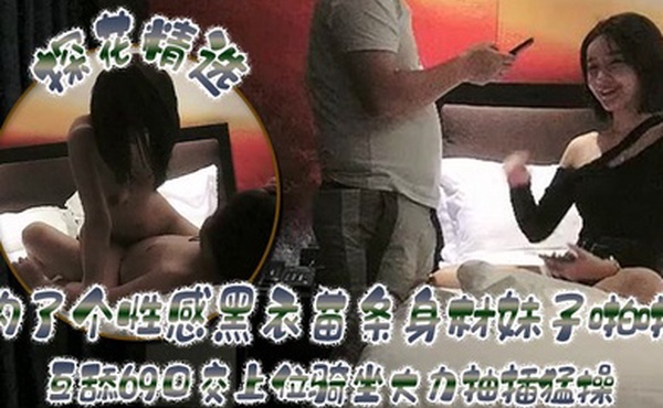 探花精选约了个性感黑衣苗条身材妹子啪啪互舔69口交上位骑坐大力抽插猛操