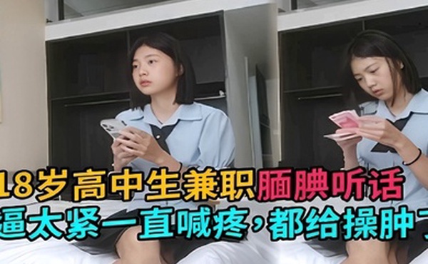 18岁高中生兼职腼腆听话逼太紧一直喊疼都给操肿了
