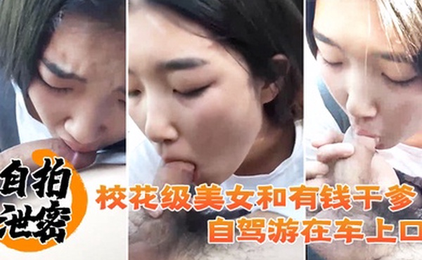 自拍泄密校花级美女和有钱干爹自驾游在车上口爆