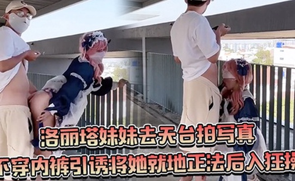 约个洛丽塔妹妹去天台拍写真不穿内裤引诱将她就地正法后入狂操