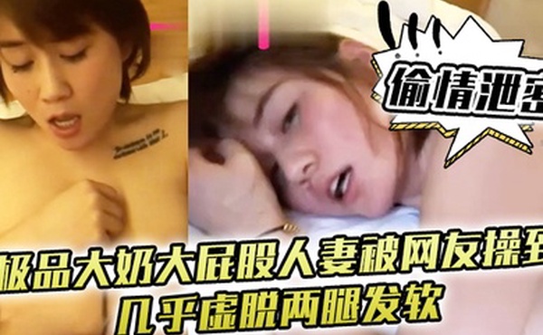 偷情泄密极品大奶大屁股人妻被网友操到几乎虚脱两腿发软只能口爆吞精
