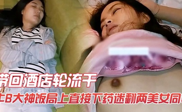 牛B大神饭局上直接下药迷翻两美女同事带回酒店轮流干