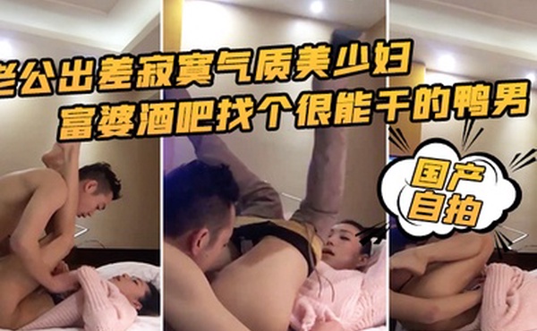 国产自拍老公出差寂寞气质美少妇富婆酒吧找个很能干的鸭男啪啪边干边淫语挑逗