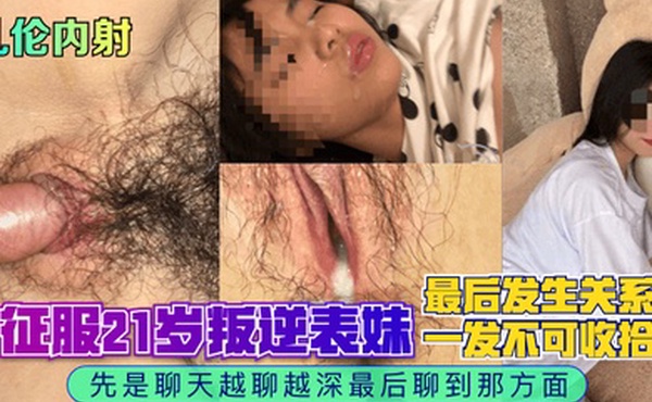 乱伦内射征服21岁叛逆表妹先是聊天越聊越深最后聊到那方面最后发生关系一发不可收拾