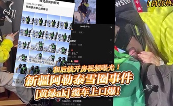 抖音热瓜新疆阿勒泰雪圈事件黄绿ak缆车上口爆和后续开房视频曝光