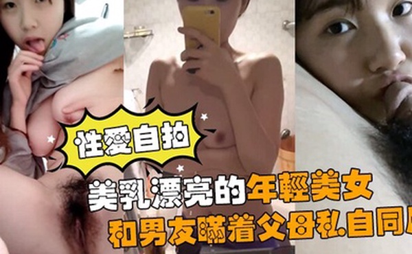 性爱自拍流出美乳漂亮的年轻美女和男友瞒着父母私自同居肏逼性爱自拍流出
