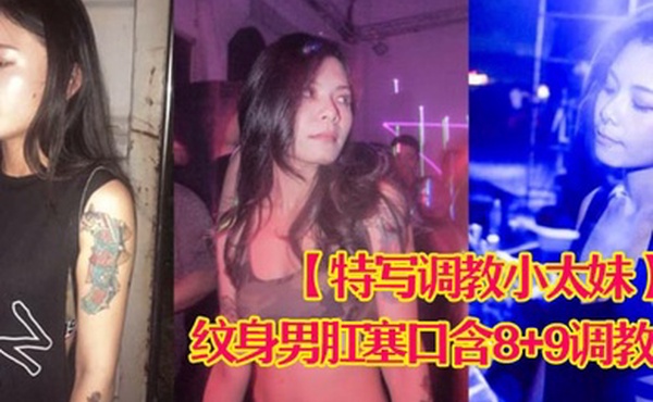 特写调教小太妹夜场不良刺青小太妹大波白虎逼被纹身男肛塞口含89调教爆操欲仙欲死各种特写镜头完美视觉盛宴