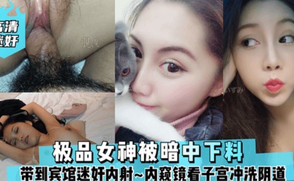 高清迷奸极品女神被暗中下料带到宾馆迷奸内射内窥镜看子宫冲洗阴道