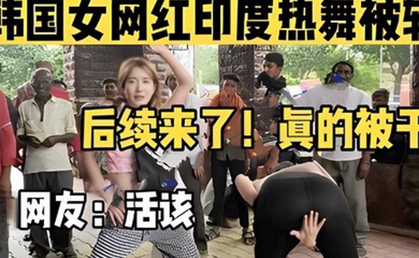 韩国女网红印度热舞被轮后续来了真的被干了网友活该