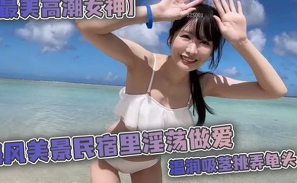 最美高潮女神Yua海风美景民宿里淫荡做爱温润吸茎挑弄龟头爆肏鲜嫩无毛白虎女上位M腿羞耻内射涌出