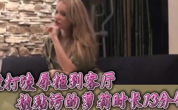 强奸殴打凌辱拖到客厅被玷污的萝莉时长13分钟