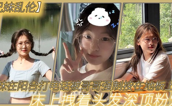 兄妹乱伦妹妹在阳台打电话被哥哥强制按在地板上操_床上拽着头发深顶粉穴_无套爆射