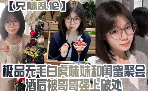 兄妹乱伦极品无毛白虎妹妹和闺蜜聚会酒后被哥哥强上破处