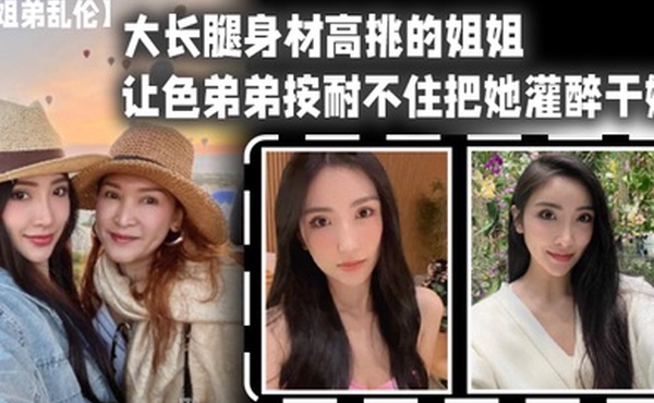 姐弟乱伦大长腿身材高挑的姐姐让色弟弟按耐不住把她灌醉干她樱桃小粉穴后入她的大屁股