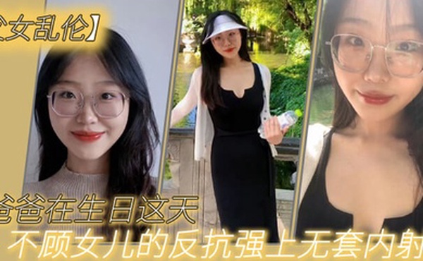 父女乱伦爸爸在生日这天不顾女儿的反抗强上无套内射了