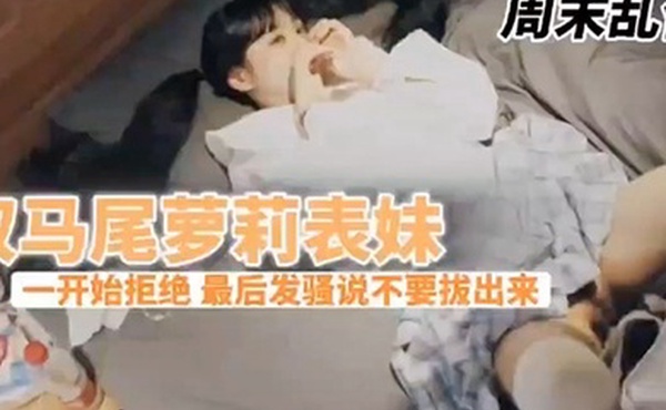 兄妹乱伦周末表妹陈爸妈不在家骚穴饥渴难耐给表哥口交欲拒还迎最后骚逼的说不要拔出来想一直肏