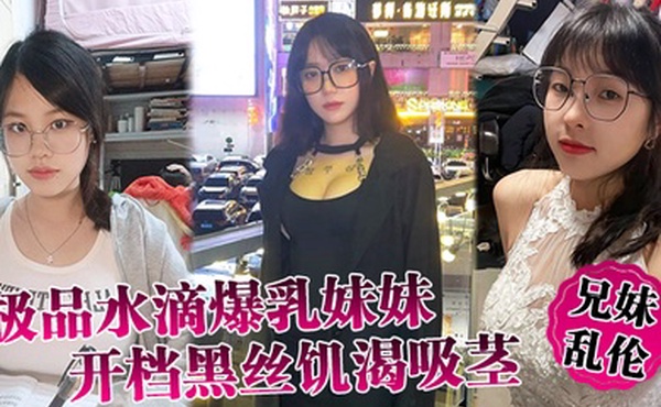 兄妹乱伦极品水滴爆乳妹妹开档黑丝饥渴吸茎爆肏火力全开看反应就知道有多爽
