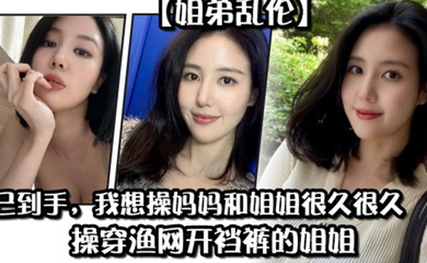 姐弟乱伦药已到手我想操妈妈和姐姐很久很久操穿渔网开裆裤的姐姐