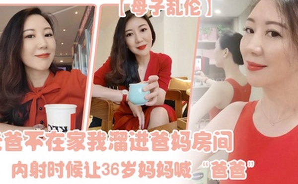 母子乱伦老爸不在家我溜进爸妈房间内射时候让36岁妈妈喊爸爸