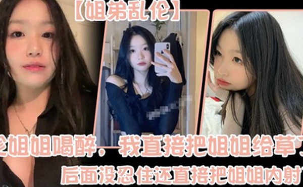 姐弟乱伦趁姐姐喝醉我直接把姐姐给草了后面没忍住还直接把姐姐内射了