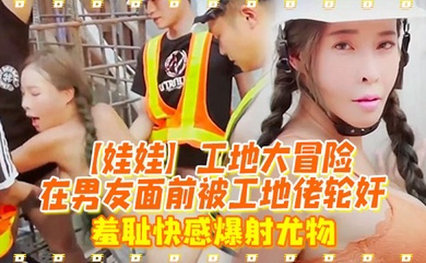 娃娃工地大冒险在男友面前被工地佬轮奸_羞耻快感爆射尤物