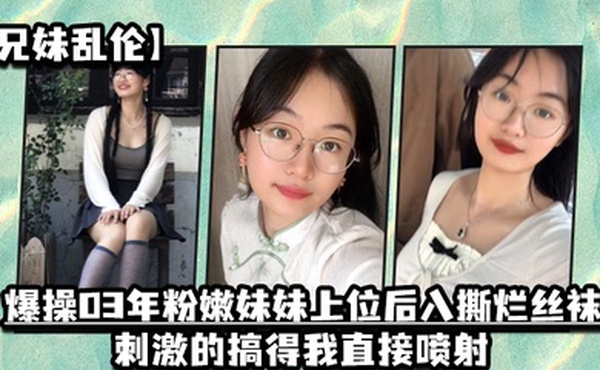 兄妹乱伦爆操03年粉嫩妹妹上位后入撕烂丝袜刺激的搞得我直接喷射