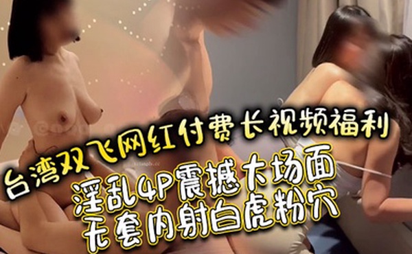 台湾双飞网红付费长视频福利淫乱4P震撼大场面无套内射白虎粉穴