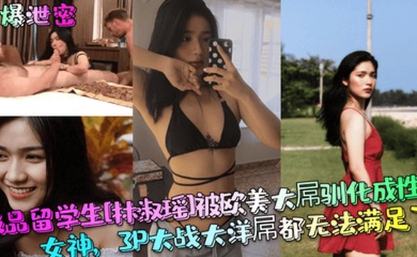 劲爆泄密极品留学生林淑瑶被欧美大屌驯化成性瘾女神3P大战大洋屌都无法满足了