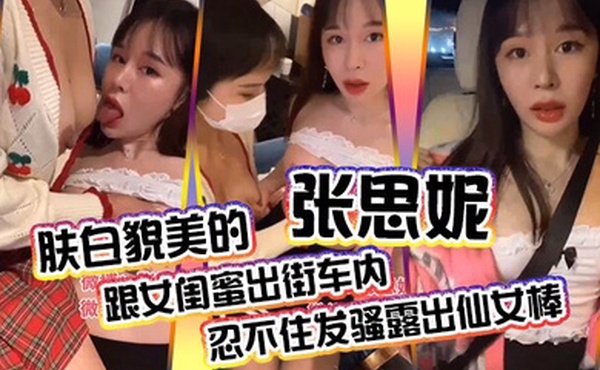 肤白貌美的张思妮跟女闺蜜出街车内忍不住发骚露出仙女棒_会所养生按摩完包房内相互挑逗直接开操