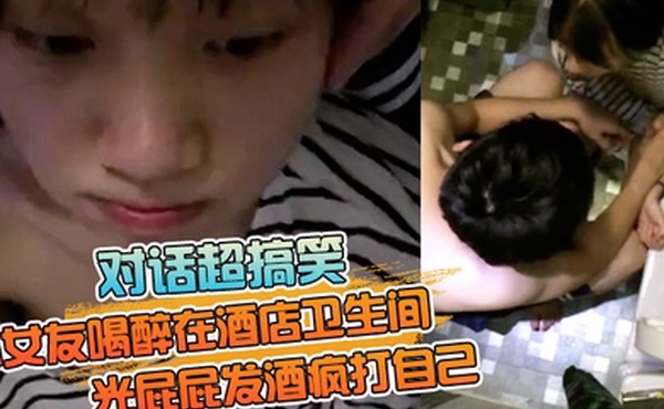 对话超搞笑小女友喝醉在酒店卫生间光屁屁发酒疯打自己好差点要了男友的小祖宗无套内射