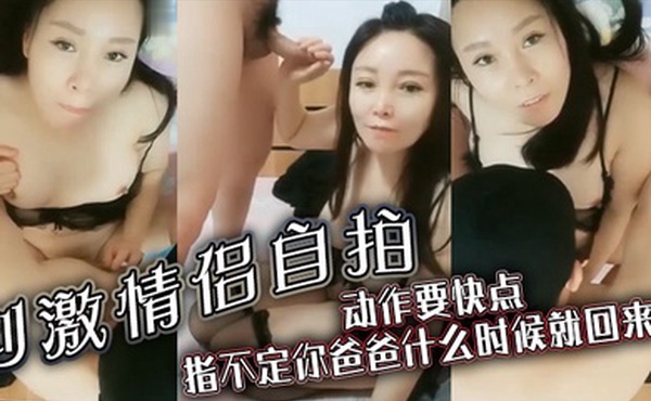 刺激情侣自拍对话刺激动作要快点指不定你爸爸什么时候就回来了你快点射啊淫荡对话