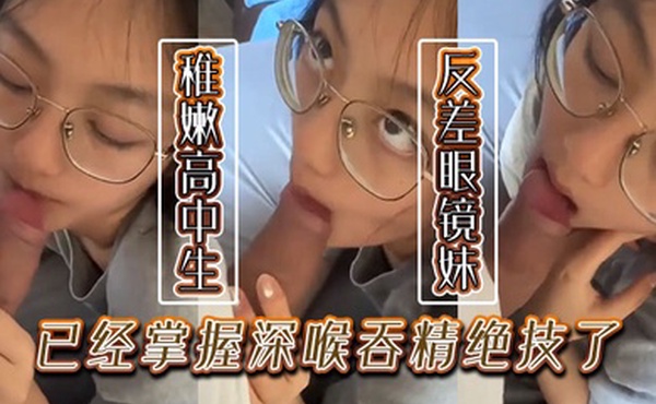 稚嫩的高中生反差眼镜妹已经掌握深喉吞精绝技了