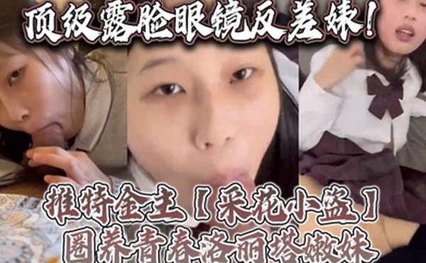顶级露脸眼镜反差婊推特金主采花小盗圈养青春洛丽塔嫩妹各种调教喝尿啪啪颜射内射月经期间也要血