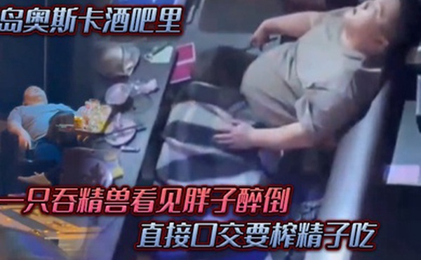 青岛奥斯卡酒吧里一只吞精兽看见胖子醉倒直接口交要榨精子吃