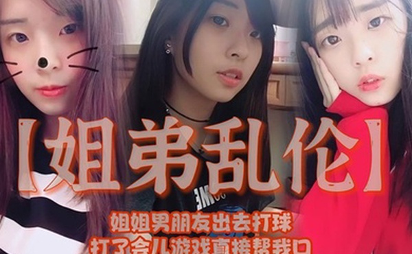 姐弟乱伦姐姐男朋友出去打球打了会儿游戏直接帮我口我还是处男有点害怕