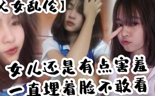 父女乱伦女儿还是有点害羞一直埋着脸不敢看撅着屁股被我拉着手后入这个姿势能插很深可能女儿做过很多次了不管我怎么操都让女儿抗了下来