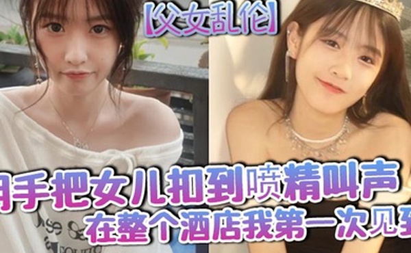 父女乱伦用手把女儿扣到喷精叫声在整个酒店我第一次见到