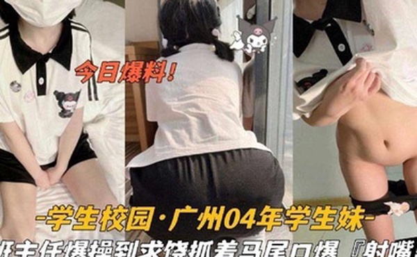 今日爆料学生校园_广州04年学生妹被班主任爆操到求饶抓着双马尾口爆射嘴里