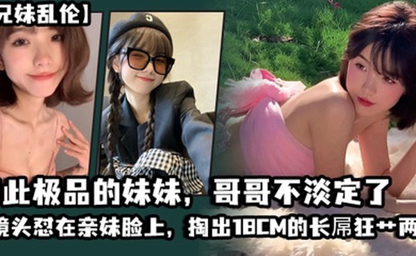 兄妹乱伦如此极品的妹妹哥哥不淡定了_把镜头怼在亲妹脸上掏出18CM的长屌狂艹两炮把妹妹操疼了