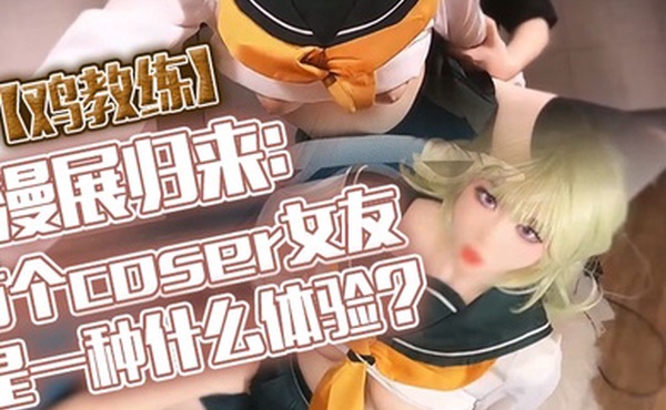 鸡教练漫展归来有个coser女友是一种什么体验她趁着cos全套装扮主动挑逗我甜蜜日常直至XXOO干了个爽