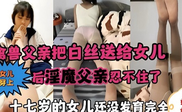 禽兽父亲把白丝送给女儿女儿穿上后淫魔父亲忍不住了十七岁的女儿还没发育完全就被操了