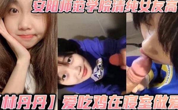 安阳师范学院清纯女友高中林丹丹爱吃鸡在寝室做爱小年轻都这么饥渴吗