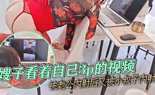 嫂子乱伦嫂子看着自己3p的视频被老公内射后又被小叔子内射