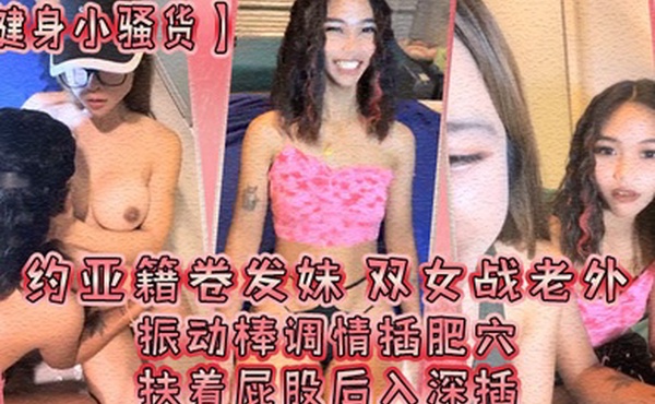 健身小骚货约亚籍卷发妹双女战老外振动棒调情插肥穴扶着屁股后入深插操完一个换下一个抱起来操