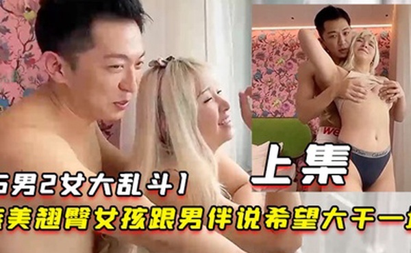 5男2女大乱斗旅美翘臀女孩跟男伴说希望大干一场男伴呼叫兄弟们出动下集