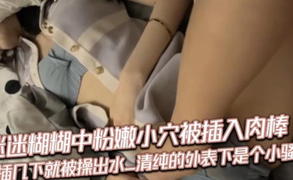 迷迷糊糊中粉嫩小穴被插入肉棒_抽插几下就被操出水_清纯的外表下是个小骚货